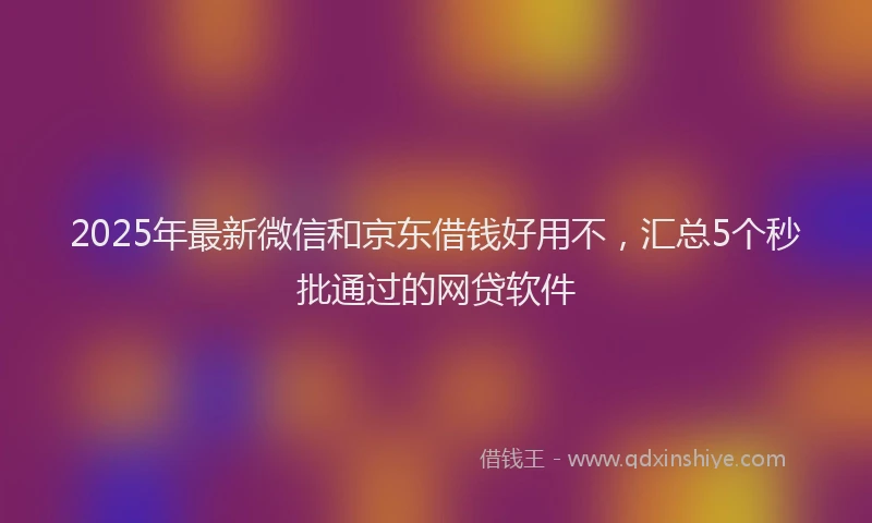 2025年最新微信和京东借钱好用不，汇总5个秒批通过的网贷软件