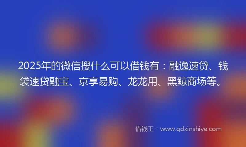 2025年的微信搜什么可以借钱有：融逸速贷、钱袋速贷融宝、京享易购、龙龙用、黑鲸商场等。