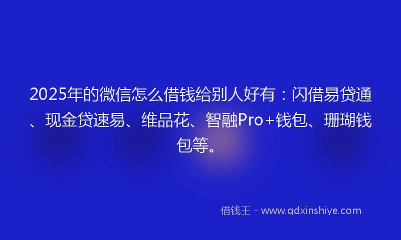 2025年的微信怎么借钱给别人好有：闪借易贷通、现金贷速易、维品花、智融Pro+钱包、珊瑚钱包等。