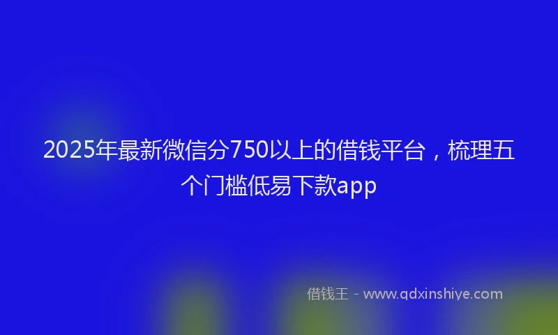 2025年最新微信分750以上的借钱平台，梳理五个门槛低易下款app