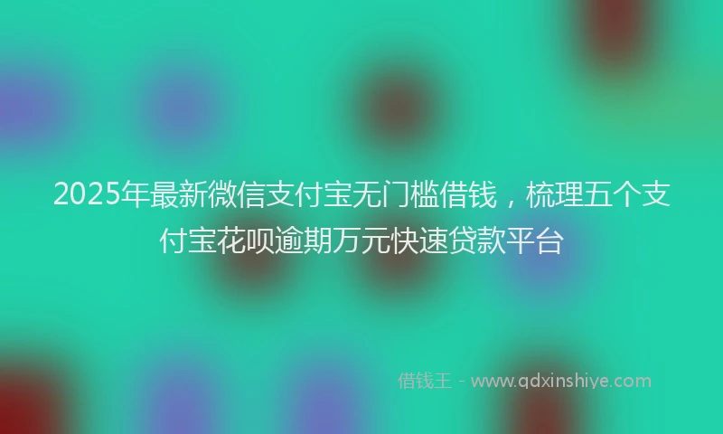 2025年最新微信支付宝无门槛借钱，梳理五个支付宝花呗逾期万元快速贷款平台