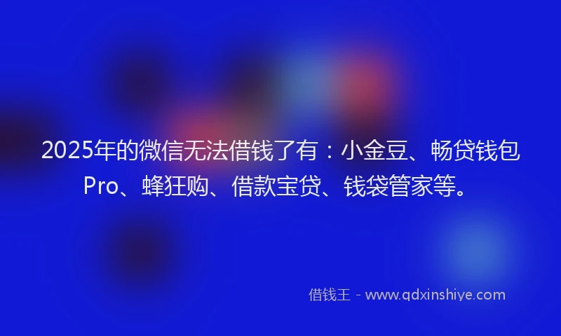 2025年的微信无法借钱了有：小金豆、畅贷钱包Pro、蜂狂购、借款宝贷、钱袋管家等。
