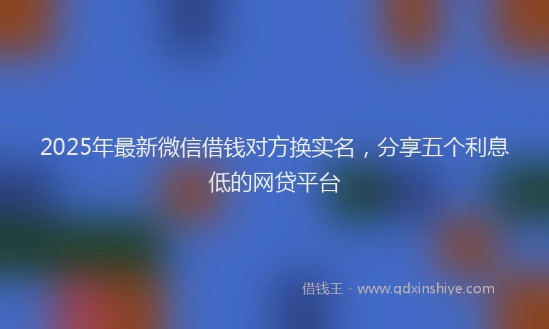2025年最新微信借钱对方换实名，分享五个利息低的网贷平台