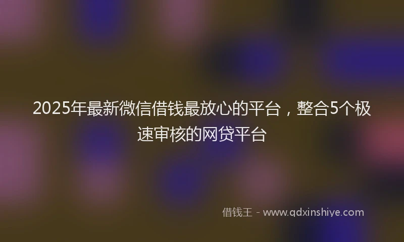 2025年最新微信借钱最放心的平台，整合5个极速审核的网贷平台