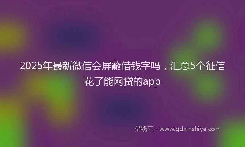 2025年最新微信会屏蔽借钱字吗，汇总5个征信花了能网贷的app