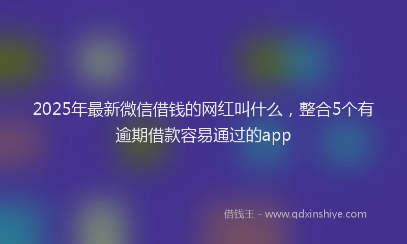 2025年最新微信借钱的网红叫什么，整合5个有逾期借款容易通过的app