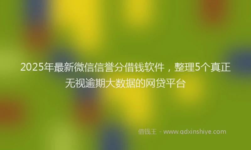 2025年最新微信信誉分借钱软件，整理5个真正无视逾期大数据的网贷平台