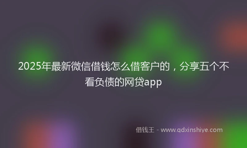 2025年最新微信借钱怎么借客户的，分享五个不看负债的网贷app