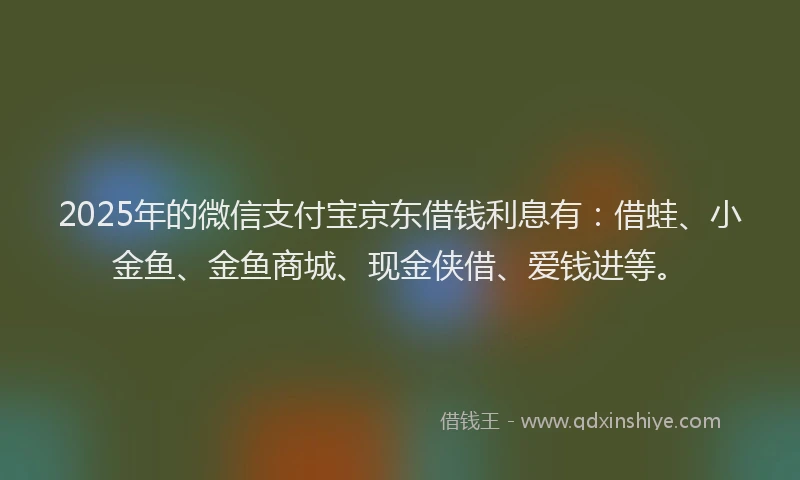 2025年的微信支付宝京东借钱利息有：借蛙、小金鱼、金鱼商城、现金侠借、爱钱进等。