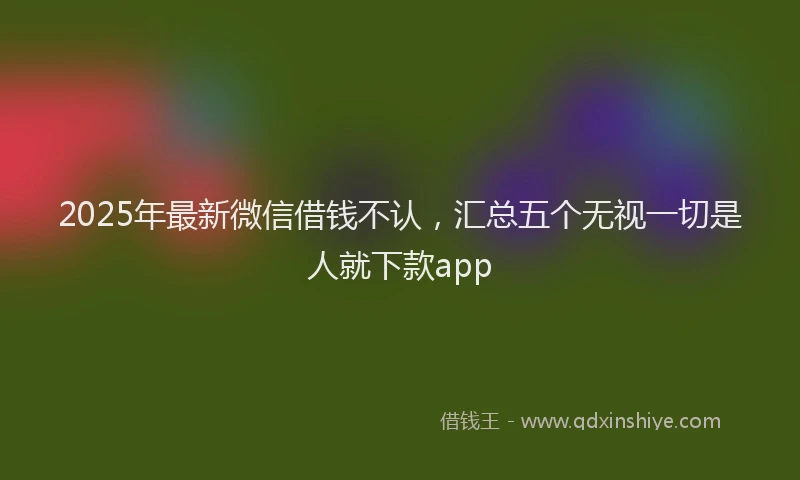 2025年最新微信借钱不认，汇总五个无视一切是人就下款app