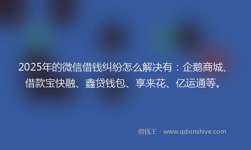 2025年的微信借钱纠纷怎么解决有：企鹅商城、借款宝快融、鑫贷钱包、享来花、亿运通等。