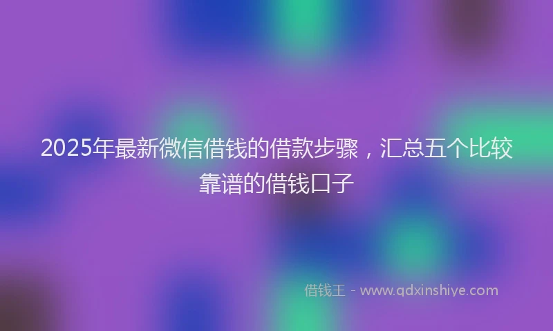 2025年最新微信借钱的借款步骤，汇总五个比较靠谱的借钱口子