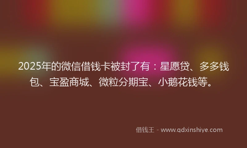 2025年的微信借钱卡被封了有：星愿贷、多多钱包、宝盈商城、微粒分期宝、小鹅花钱等。