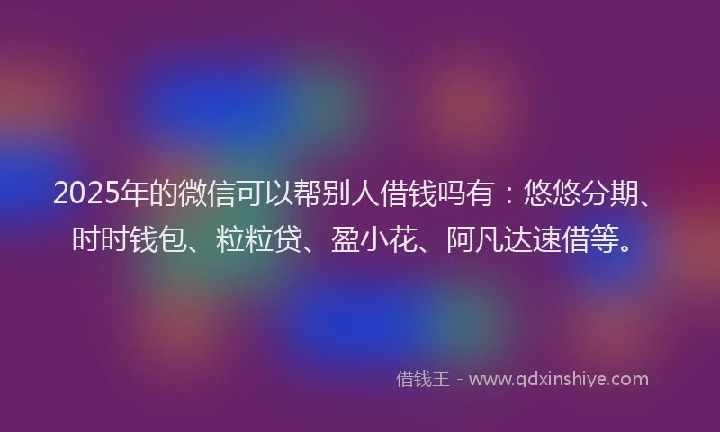 2025年的微信可以帮别人借钱吗有：悠悠分期、时时钱包、粒粒贷、盈小花、阿凡达速借等。