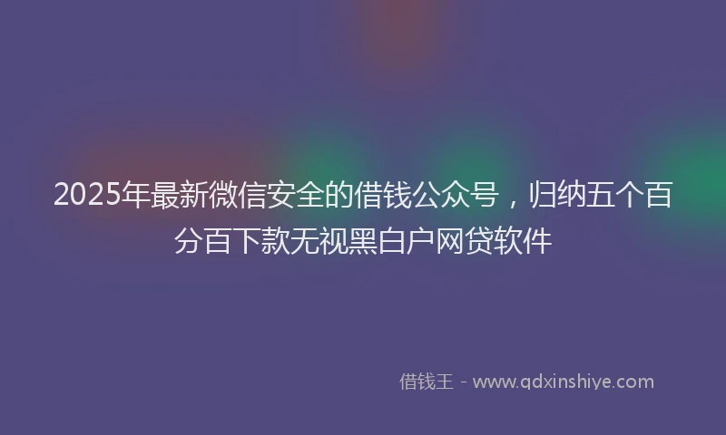 2025年最新微信安全的借钱公众号，归纳五个百分百下款无视黑白户网贷软件