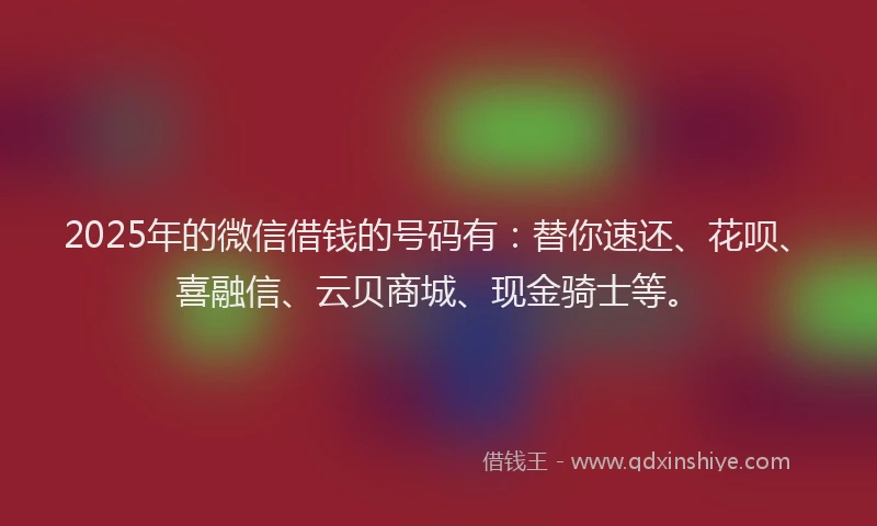 2025年的微信借钱的号码有：替你速还、花呗、喜融信、云贝商城、现金骑士等。
