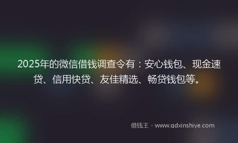 2025年的微信借钱调查令有：安心钱包、现金速贷、信用快贷、友佳精选、畅贷钱包等。