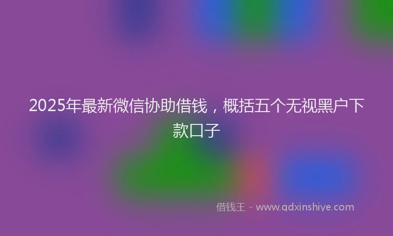 2025年最新微信协助借钱，概括五个无视黑户下款口子