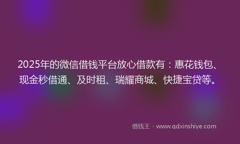 2025年的微信借钱平台放心借款有：惠花钱包、现金秒借通、及时租、瑞耀商城、快捷宝贷等。