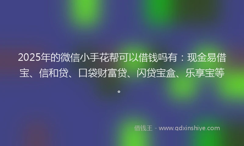 2025年的微信小手花帮可以借钱吗有：现金易借宝、信和贷、口袋财富贷、闪贷宝盒、乐享宝等。