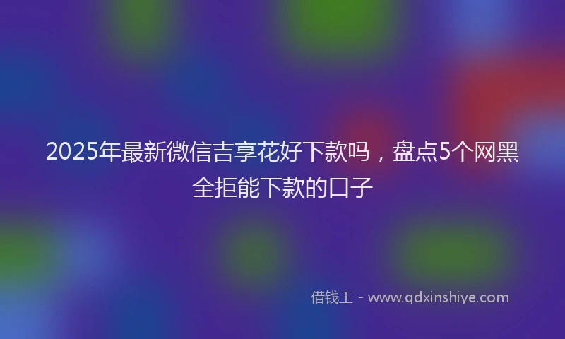 2025年最新微信吉享花好下款吗，盘点5个网黑全拒能下款的口子