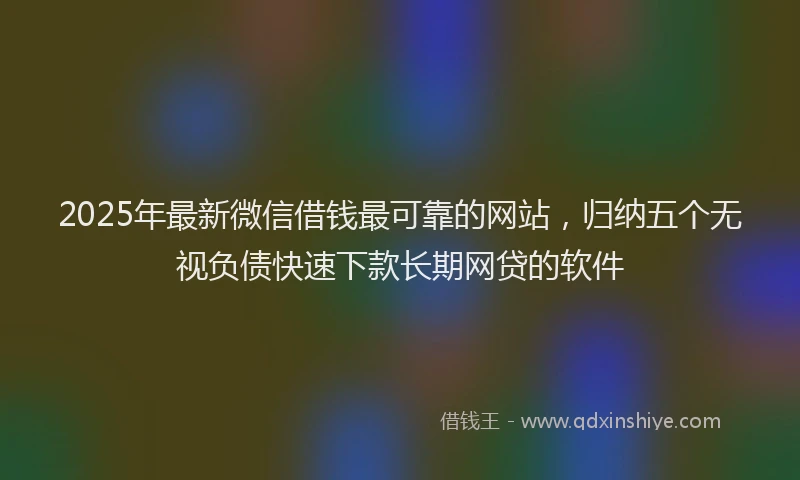 2025年最新微信借钱最可靠的网站，归纳五个无视负债快速下款长期网贷的软件