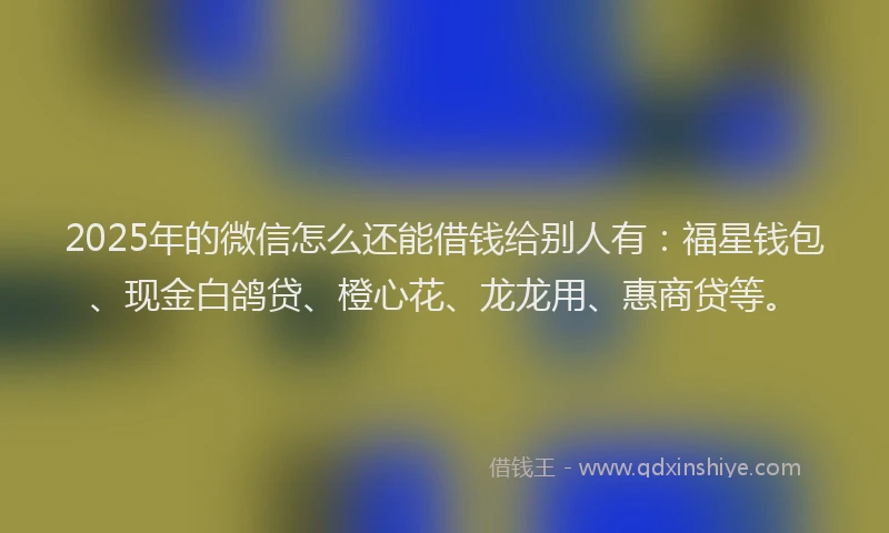 2025年的微信怎么还能借钱给别人有：福星钱包、现金白鸽贷、橙心花、龙龙用、惠商贷等。