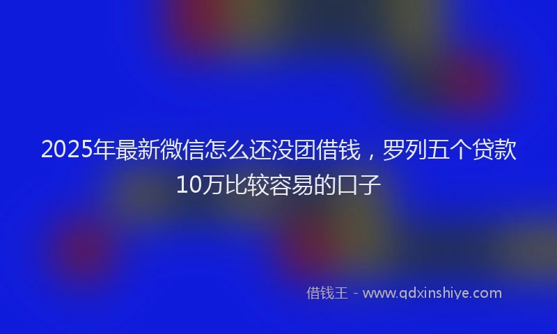 2025年最新微信怎么还没团借钱，罗列五个贷款10万比较容易的口子