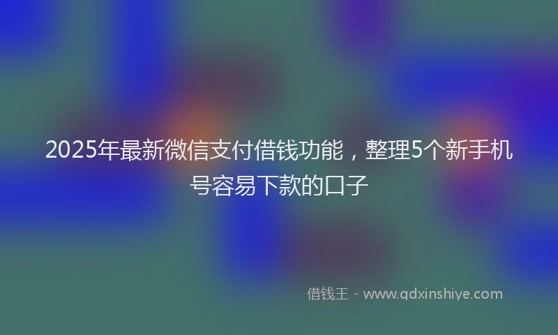 2025年最新微信支付借钱功能，整理5个新手机号容易下款的口子