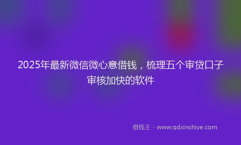 2025年最新微信微心意借钱，梳理五个审贷口子审核加快的软件