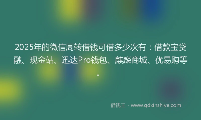 2025年的微信周转借钱可借多少次有：借款宝贷融、现金站、迅达Pro钱包、麒麟商城、优易购等。