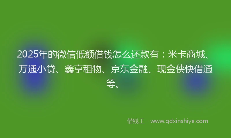 2025年的微信低额借钱怎么还款有：米卡商城、万通小贷、鑫享租物、京东金融、现金侠快借通等。