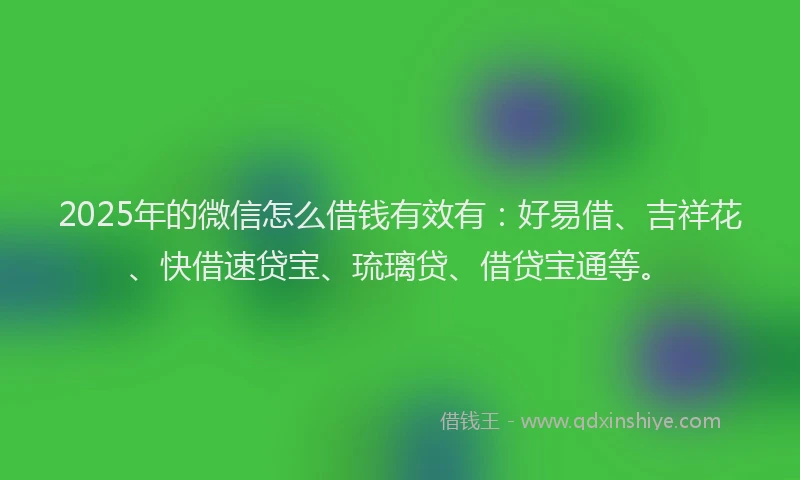 2025年的微信怎么借钱有效有：好易借、吉祥花、快借速贷宝、琉璃贷、借贷宝通等。