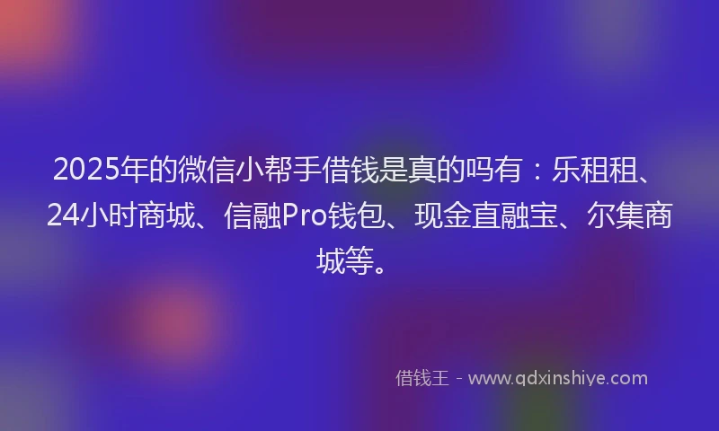 2025年的微信小帮手借钱是真的吗有：乐租租、24小时商城、信融Pro钱包、现金直融宝、尔集商城等。