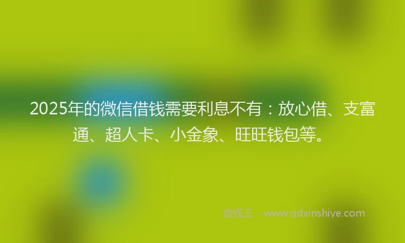 2025年的微信借钱需要利息不有：放心借、支富通、超人卡、小金象、旺旺钱包等。