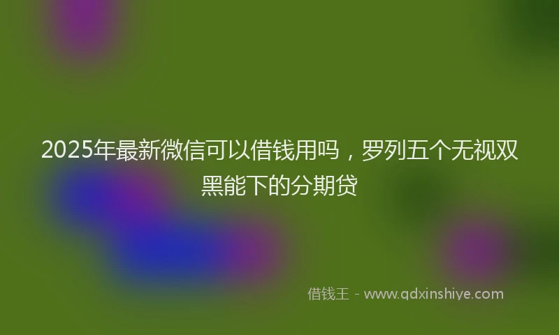2025年最新微信可以借钱用吗，罗列五个无视双黑能下的分期贷