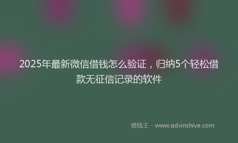 2025年最新微信借钱怎么验证，归纳5个轻松借款无征信记录的软件
