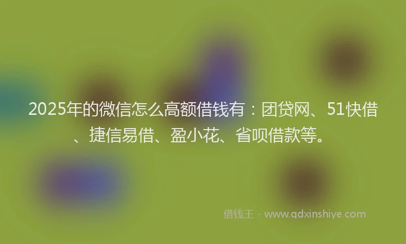 2025年的微信怎么高额借钱有：团贷网、51快借、捷信易借、盈小花、省呗借款等。