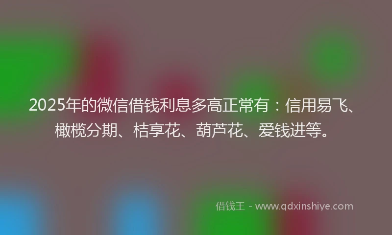 2025年的微信借钱利息多高正常有：信用易飞、橄榄分期、桔享花、葫芦花、爱钱进等。