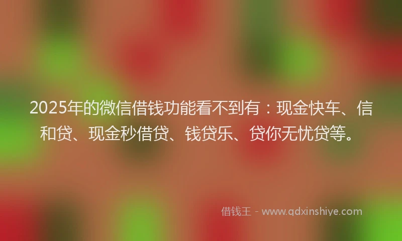 2025年的微信借钱功能看不到有：现金快车、信和贷、现金秒借贷、钱贷乐、贷你无忧贷等。