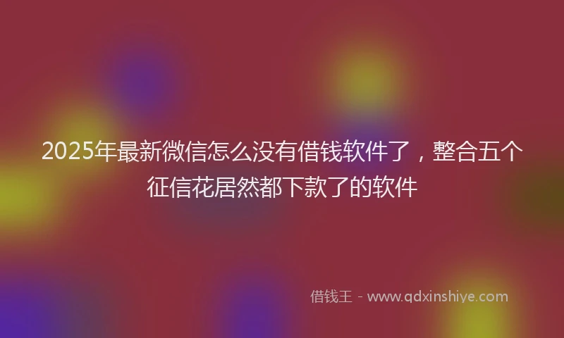2025年最新微信怎么没有借钱软件了，整合五个征信花居然都下款了的软件