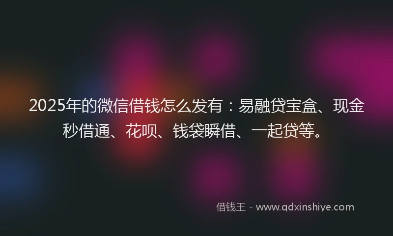 2025年的微信借钱怎么发有：易融贷宝盒、现金秒借通、花呗、钱袋瞬借、一起贷等。
