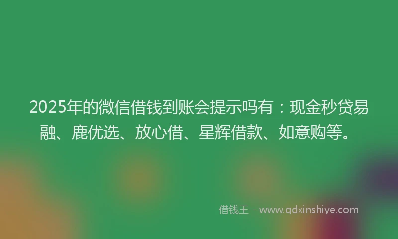 2025年的微信借钱到账会提示吗有：现金秒贷易融、鹿优选、放心借、星辉借款、如意购等。