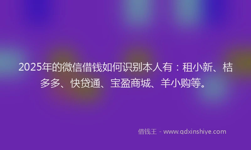 2025年的微信借钱如何识别本人有：租小新、桔多多、快贷通、宝盈商城、羊小购等。
