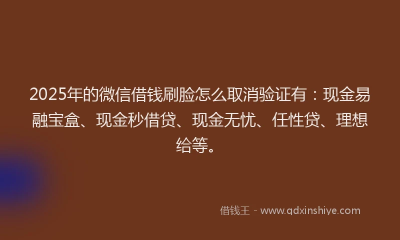 2025年的微信借钱刷脸怎么取消验证有：现金易融宝盒、现金秒借贷、现金无忧、任性贷、理想给等。