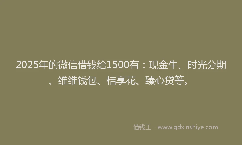 2025年的微信借钱给1500有：现金牛、时光分期、维维钱包、桔享花、臻心贷等。