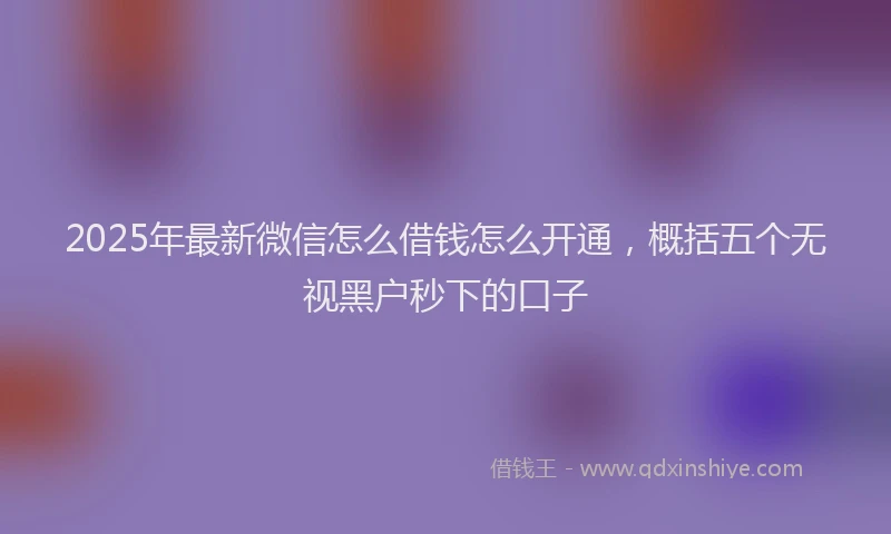2025年最新微信怎么借钱怎么开通，概括五个无视黑户秒下的口子