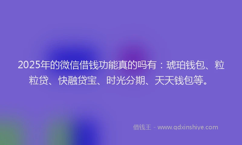 2025年的微信借钱功能真的吗有：琥珀钱包、粒粒贷、快融贷宝、时光分期、天天钱包等。