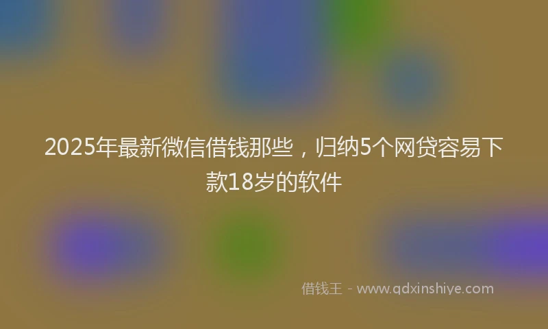 2025年最新微信借钱那些，归纳5个网贷容易下款18岁的软件