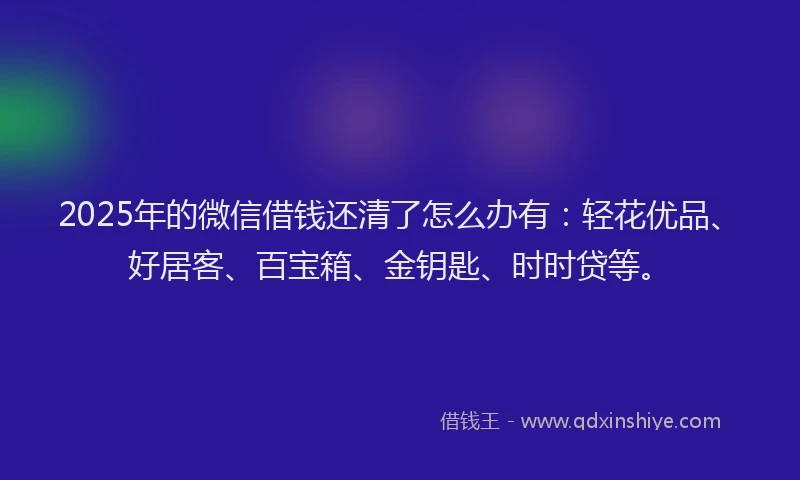 2025年的微信借钱还清了怎么办有：轻花优品、好居客、百宝箱、金钥匙、时时贷等。